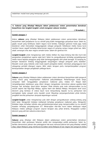 Kertas 3 Sejarah SPM 2014 
Page10 
6. Cabaran yang dihadapi Malaysia dalam pelaksanaan sistem pemerintahan demokrasi 
berparlimen dan langkah-langkah untuk mengatasi cabaran tersebut. 
( 10 markah ) 
Contoh Jawapan 1 
Antara cabaran yang dihadapi Malaysia dalam pelaksanaan sistem pemerintahan 
demokrasi berparlimen ialah penyebaran isu-isu sensitif yang boleh mengganggu 
perpaduan kaum. Selain itu, gejala rasuah yang berleluasa dalam negara turut berlaku. 
Kalangan generasi muda juga, t iada kesedaran untuk menunaikan tanggungjawab 
sebagai pengundi. Kebebasan media massa turut memberi kesan negatif terhadap 
keharmonian negara di samping campur tangan pihak luar. Akhir sekali, semangat cinta 
akan negara semakin luntur dalam diri generasi kini. 
Langkah-langkah untuk mengatasinya ialah melalui didikan ibu bapa tentang nilai-nilai 
murni dan pengukuhan pengetahuan agama sejak kecil. Selain itu, penguatkuasaan 
terhadap penyalahgunaan media massa kepada pengguna yang tidak 
bertanggungjawab oleh pihak berwajib. Di samping itu, kempen kesedaran tentang 
tanggungjawab warganegara sebagai pengundi perlu diadakan. Masalah sosial yang 
melanda anak muda seperti penagihan dadah, merempit, pengangguran dan 
sebagainya perlulah ditangani segera. Akhir sekali, kerajaan perlu memperbanyakkan 
program kemasyarakatan dengan penglibatan pelbagai kaum. 
Contoh Jawapan 2 
Cabaran yang dihadapi Malaysia dalam pelaksanaan sistem demokrasi berparlimen ialah 
pengaruh media massa yang menyampaikan maklumat palsu/tidaktepat. 
Perkembangan dunia tanpa sempadan telah menggalakkan penyebaran maklumat 
palsu melalui ICT. Rakyat telah menyalahgunakan kebebasan yang diberi dengan 
mengadakan demontrasi jalanan apabila tidak berpuas hati terhadap dasar -dasar 
kerajaan. Pihak tertentu pula mula mempersoalkan isu-isu sensitif seperti hak Raja-Raja 
Melayu, agama Islam dan Bahasa Melayu. Pencapaian taraf sosio ekonomi yang berbeza 
di antara kaum turut menyumbang kepada isu-isu perkauman dan peningkatan kadar 
jenayah serta masalah sosial. Wujudnya perjuangan/tuntutan pihak tertentu yanglebih 
bersifat perkauman daripada kepentingan rasional. 
Langkah-langkah untuk mengatasinya pula ialah dengan penguatkuasaan undang-undang 
yang lebih ketat. Mengambil tindakan mahkamah terhadap penyebaran 
maklumat palsu. Mengambi ltindakan tegas terhadap individu atau 
pertubuhan/persatuan yang mempersoalkan isu-isu sensitif. Kawalan terhadap 
penyalahgunaan ICT. Menerapkan nilai-nilai murni dalam kehidupan rakyat Malaysia 
melalui pelbagai program anjuran kerajaan atau pihak tertentu. Pengagihan sumber 
ekonomi yang adil dan saksama antara kaum. 
Contoh Jawapan 3 
Cabaran yang dihadapi oleh Malaysia dalam pelaksanaan sistem pemerintahan 
demokrasi berparlimen ialah perbezaan fahaman politik dan mengamalkan politik 
perkauman. Selain itu, berlaku demonstrasi jalanan dan pelanggaran hak asasi 
manusia.Cabaran lain yang dihadapi adalah sikap rakyat Malaysia yang memburuk-burukkan 
nama Malaysia di luar negara dan pengaruh media cetak/elektronik. Kegiatan 
jenayah seperti jenayah siber berleluasa di samping berlakunya pengaruh anasir luar. 
Langkah-langkah untuk mengatasi cabaran adalah dengan menyekat pengaruh negatif 
daripada media cetak dan elektronik. Selain itu,mengamalkan prinsip Rukun Negara dan 
mengamalkan sikap bertolak ansur selain menyelesaikan masalah melalui perundingan 
 