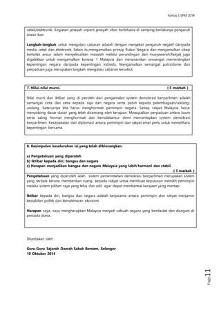 Kertas 3 Sejarah SPM 2014 
Page11 
dan musyawarah.Rakyat juga digalakkan untuk mengamalkan konsep 1 Malaysia dan 
menanamkan semangat mementingkan kepentingan negara daripada kepentingan 
individu. Mengamalkan semangat patriotisme dan perpaduan juga merupakan langkah 
mengatasi cabaran tersebut. 
7. Nilai-nilai murni. ( 5 markah ) 
Nilai murni dan iktibar yang di peroleh dari pengamalan system demokrasi berparlimen 
adalah semangat cinta dan setia kepada raja dan negara serta patuh kepada 
pelembagaan/undang-undang. Seterusnya kita harus menghormati pemimpin negara. 
Setiap rakyat Malaysia harus menyokong dasar-dasar yang telah dirancang oleh 
kerajaan. Mewujudkan perpaduan antara kaum serta saling hormat menghormati dan 
bertolakansur demi memantapkan system demokrasi berparlimen. Kesepakatan dan 
diplomasi antara pemimpin dan rakyat amat perlu untuk memelihara kepentingan 
bersama. 
8. Kesimpulan keseluruhan isi yang telah dibincangkan. 
a) Pengetahuan yang diperoleh 
b) Iktibar kepada diri, bangsa dan negara 
c) Harapan menjadikan bangsa dan negara Malaysia yang lebih harmoni dan stabil. 
( 5 markah ) 
Pengetahuan yang diperoleh ialah sistem pemerintahan demokrasi berparliman merupakan 
sistem yang terbaik kerana memberikan ruang kepada rakyat untuk membuat keputusan 
memilih pemimpin melalui sistem pilihan raya yang telus dan adil agar dapat membentuk 
kerajaan yang mantap. 
Iktibar kepada diri, bangsa dan negara adalah kerjasama antara pemimpin dan rakyat 
menjamin kestabilan politik dan kemakmuran ekonomi. 
Harapan saya, saya mengharapkan Malaysia menjadi sebuah negara yang berdaulat dan 
disegani di persada dunia. 
Disediakan oleh : 
Guru-Guru Sejarah Daerah Sabak Bernam, Selangor 
10 Oktober 2014 
