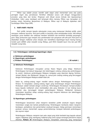 Kertas 3 Sejarah SPM 2014 
Page3 
dan keputusannya direkodkan. Calon yang mendapat undi terbanyak dikira menang. 
Pilihan raya merupakan ciri penting sistem Demokrasi Berparlimen di Malaysia. Pilihan raya 
di Malaysia dijalankan oleh Suruhanjaya Pilihan Raya (SPR). 
5. PARTI-PARTI POLITIK 
Parti politik merujuk kepada sekumpulan orang yang mempunyai ideologi politik, 
untuk mencapai matlamat bersama. Parti-parti politik ini berjuang untuk mendapatkan 
kuasa. Ahli-ahlinya membayar yuran keahlian dan selalunya memberi kesetiaan dan 
komitmen terhadap perjuangan parti. Sikap perkauman juga menjadi asas pembentukan 
dan penyatuan ahli-ahli parti. Parti-parti ini ditubuhkan dengan matlamat untuk menyatu 
dan memelihara kepentingan kaum masing-masing. Contoh parti UMNO untuk mewakili 
orang Melayu, parti MCA mewakili kaum Cina dan pati MIC mewakili orang India. 
3. (i) Perlembagaan melindungi kepentingan rakyat. 
a ) Keluhuran perlembagaan 
b ) Kepentingan perlembagaan 
c ) Pindaan Perlembagaan ( 30 markah ) 
a) Keluhuran Perlembagaan 
Keluhuran Perlembagaan merupakan prinsip Rukun Negara yang ketiga. Keluhuran 
Perlembagaan bermaksud keagungan dan ketertinggian undang-undang atau 
perlembagaan itu sendiri. Keluhuran perlembagaan Malaysia mengatasi yang 
dipertuan Agong, Parlimen, Jemaah Menteri dan Mahkamah. Dengan itu, semua 
jenis undang-undang yang bercanggah dengan Perlembagaan Malaysia adalah 
tidak sah. 
Selain itu, undang-undang negeri mestilah selaras dengan Perlembagaan 
Persekutuan. Perkara 75 menyatakan, undang-undang negeri yang bertentangan 
dengan Perlembagaan Perekutuan adalah terbatal dengan sendirinya. 
Perlembagaan Persekutuan memperuntukkan kuasa kepada mahkamah untuk 
membatalkan akta yang diluluskan di luar bidang kuasa parlimen atau bercanggah 
dengan perlembagaan Malaysia. Mahkamah berkuasa menentukan kesahihan 
setiap undang-undang bagi menjamin keluhuran dan ketertinggian Perlembagaan 
Malaysia. 
b) Kepentingan perlembagaan 
Perlembagaan berperanan untuk menjamin kestabilan politik sesebuah negara 
dengan menentukan rangka dan bentuk pentadbirannya. Perlembagaan 
membantu dalam menjamin kecekapan, pentadbiran dan pemerintahan sesebuah 
kerajaan. Setiap pemimpin memerlukan panduan semasa memerintah supaya 
pemerintahannya menepati kehendak perlembagaan dan aspirasi rakyat. 
Perlembagaan Malaysia menjamin taat setia rakyat yang tidak berbelah bagi 
kepada sebuah negara. Rakyatnya yang memegang matlamat yang sama supaya 
semangat patriotisme dapat dibentuk. Perkara 24 Perlembagaan Malaysia 
menyatakan seseorang yang mempunyai kerakyatan negara lain akan dilucutkan 
kewarganegaraannya. Perkara 25 pula menyatakan bahawa seseorang 
warganegara boleh dilucutkan kerakyatannya jika terbukti tidak setia kepada 
negara ini. Tujuaannya supaya rakyat memberikan sepenuh ketaatan kepada tanah 
air untuk mengekalkan identiti negara dan bangsa Malaysia. 
 