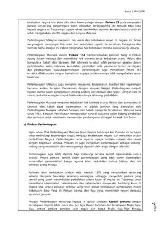 Kertas 3 Sejarah SPM 2014 
Page4 
Perlembagaan Malaysia menjamin hak asasi dan kebebasan rakyat di negara ini. 
Setiap warganegara mempunyai hak asasi dan kebebasan seperti berpersatuan, 
beragama dan memiliki harta. Dengan ini, rakyat mengetahui had kebebasan 
mereka disisi undang-undang. 
Perlembagaan Malaysia dalam Perkara 153 memperuntukkan peranan Yang di- 
Pertuan Agong dalam menjaga dan memelihara hak istimewa serta kedudukan 
orang Melayu dan bumiputera Sabah dan Sarawak. Hak istimewa tersebut ialah 
pemberian jawatan dalam perkhidmatan awam, biasiswa, kemudahan pendidikan 
serta pemberian lessen perniagaan dan perdagangan. Walaubagaimanapun, 
perlembagaan juga memastikan Pekara 153 tersebut dilaksanakan dengan berhati - 
hati supaya pelaksanaannya tidak mengabaikan kaum-kaum lain. 
Perlembagaan Malaysia juga menjamin kerjasama, kesepakatan, keadilan dan 
kepentingan bersama antara Kerajaan Persekutuan dengan kerajaan Negeri. 
Perlembagaan menjadi rujukan utama dalam penggubalan undang-undang 
persekutuan dan negeri. Dengan cara ini sistem pentadbiran negara dapat 
diselaraskan tanpa sebarang perbalahan. 
Perlembagaan Malaysia menjamin kedudukan hak istimewa orang Melayu dan 
bumiputera di Sarawak dan Sabah tidak dipersoalkan. Ini adalah jaminan yang 
ditetapkan oleh Perlembagaan Malaysia sebelum Sarawak dan Sabah menyertai 
Persekutuan Malaysia pada tahun 1963. Kerajaan Persekutuan menggunakan 
senarai kuasanya dalam bidang pendidikan dan kesihatan untuk membantu 
memesatkan pembangunan di negeri Sarawak dan Sabah. 
c) Pindaan Perlembagaan 
Sejak tahun 1957 Perlembagaan Malaysia telah dipinda beberapa kali. Pindaan ini 
bertujuan untuk melindungi kepentingan rakyat, menjaga keselamatan negara dan 
melicinkan urusan pentadbiran Negara. Perlembagaan perlu dipinda supaya 
sentiasa relevan dan sesuai dengan keperluan semasa. Pindaan ini juga 
menjadikan perlembagaan sebagai undang-undang yang munasabah dan 
kandungannya dipatuhi oleh rakyat dengan rela hati. 
Perlembagaan juga telah dipinda bagi melarang perkara sensitif dipersoalkan 
secara terbuka. Antara perkara sensiti f dalam perlembagaan yang tidak boleh 
dipersoalkan termasuklah pemerintahan beraja, agama Islam, kedudukan bahasa 
Melayu dan hak istimewa orang Melayu. 
Parlimen telah meluluskan pindaan Akta Hasutan 1970 yang menghadkan 
seseorang individu daripada bercakap sewenang-wenangnya sehingga 
menyentuh perkara yang sensitif yang boleh menimbulkan perbalahan antara 
kaum di negara ini. Tujuannya untuk memelihara keselamatan, ketenteraman dan 
keharmonian masyarakat berbilang kaum di negara kita. Antara pindaan terbesar 
yang telah dibuat termasuklah pemansuhan imuniti (kekebalan) bagi Yang di 
Pertuan Agong dan Raja yang memerintah negeri daripada kesalahan jenayah. 
Pindaan Perlembagaan terbahagi kepada 4 kaedah pindaan. Kaedah pertama 
dengan persetujuan majoriti lebih suara dua per tiga Dewan Parlimen dan 
Persetujuan Majlis Raja-Raja. Antara perkara pindaan ialah tugas dan kuasa Majlis 
Raja-Raja Melayu, kewarganegaraan, keutamaan Yang Di Pertuan Agong dan 
Raja Pemaisuri Agong, Raja-raja dan Yang di Pertua Negeri, Kedudukan istimewa 
orang Melayu dan bumiputera Sarawak dan Sabah dan perubahan sempadan 
negeri. 
 