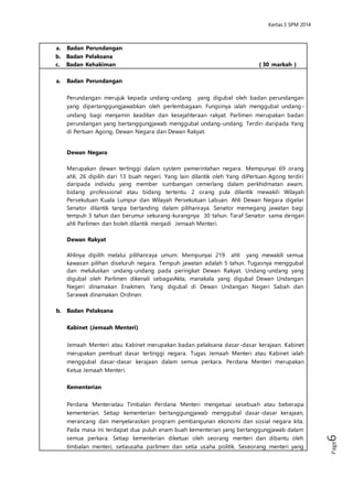 Kertas 3 Sejarah SPM 2014 
Page6 
a. Badan Perundangan 
Perundangan merujuk kepada undang-undang yang digubal oleh badan 
perundangan yang dipertanggungjawabkan oleh perlembagaan. Fungsinya 
ialah menggubal undang-undang bagi menjamin keadilan dan kesejahteraan 
rakyat. Parlimen merupakan badan perundangan yang bertanggungjawab 
menggubal undang-undang. Terdiri daripada Yang di Pertuan Agong, Dewan 
Negara dan Dewan Rakyat. 
Dewan Negara 
Merupakan dewan tertinggi dalam system pemerintahan negara. Mempunyai 69 
orang ahli, 26 dipilih dari 13 buah negeri. Yang lain dilantik oleh Yang diPertuan 
Agong terdiri daripada individu yang member sumbangan cemerlang dalam 
perkhidmatan awam, bidang professional atau bidang tertentu. 2 orang pula 
dilantik mewakili Wilayah Persekutuan Kuala Lumpur dan Wilayah Persekutuan 
Labuan. Ahli Dewan Negara digelar Senator dilantik tanpa bertanding dalam 
pilihanraya. Senator memegang jawatan bagi tempuh 3 tahun dan berumur 
sekurang-kurangnya 30 tahun. Taraf Senator sama dengan ahli Parlimen dan 
boleh dilantik menjadi Jemaah Menteri. 
Dewan Rakyat 
Ahlinya dipilih melalui pilihanraya umum. Mempunyai 219 ahli yang mewakili 
semua kawasan pilihan diseluruh negara. Tempuh jawatan adalah 5 tahun. 
Tugasnya menggubal dan meluluskan undang-undang pada peringkat Dewan 
Rakyat. Undang-undang yang digubal oleh Parlimen dikenali sebagaiAkta, 
manakala yang digubal Dewan Undangan Negeri dinamakan Enakmen. Yang 
digubal di Dewan Undangan Negeri Sabah dan Sarawak dinamakan Ordinan. 
b. Badan Pelaksana 
Kabinet (Jemaah Menteri) 
Jemaah Menteri atau Kabinet merupakan badan pelaksana dasar -dasar 
kerajaan. Kabinet merupakan pembuat dasar tertinggi negara. Tugas Jemaah 
Menteri atau Kabinet ialah menggubal dasar-dasar kerajaan dalam semua 
perkara. Perdana Menteri merupakan Ketua Jemaah Menteri. 
Kementerian 
Perdana Menteriatau Timbalan Perdana Menteri mengetuai sesebuah atau 
beberapa kementerian. Setiap kementerian bertanggungjawab menggubal 
dasar-dasar kerajaan, merancang dan menyelaraskan program pembangunan 
ekonomi dan sosial negara kita. Pada masa ini terdapat dua puluh enam buah 
kementerian yang bertanggungjawab dalam semua perkara. Setiap kementerian 
diketuai oleh seorang menteri dan dibantu oleh timbalan menteri, setiausaha 
parlimen dan setia usaha politik. Seseorang menteri yang tidak diberikan tugas 
dalam kementerian tertentu dikenali sebagai Menteri Tak Berport folio dan 
diberikan tugas-tugas tertentu oleh Perdana Menteri. 
 