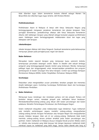 Kertas 3 Sejarah SPM 2014 
Page7 
Perkhidmatan Awam 
Perkhidmatan Awam di Malaysia di ketuai oleh Ketua Setiausaha Negara yang 
bertanggungjawab mengawasi perjalanan kementerian dan jabatan kerajaaan. 
Pada peringkat kementerian, pentadbirannya diketuai oleh Ketua Setiausaha 
Kementerian dibantu oleh kakitangan kerajaan yang dikenali sebagai kumpulan 
pegawai perkhidmatan awam. Kakitangan awam bertanggungjawab 
melaksanakan dasar dan tugas yang ditetapkan oleh kerajaan. 
Jabatan Kerajaan 
Jabatan kerajaan diketuai oleh Ketua Pengarah. Sesebuah kementerian pada 
kebiasaannya mempunyai jabatan pada peringkat pusat, negeri dan daerah. 
Badan Berkanun 
Merupakan badan separuh kerajaan yang mempunyai kuasa autonomi tertentu. 
Iamempunyai peruntukan kewangan sendiri. Badan ini ditadbir oleh sebuah 
lembaga pengarah yang bertanggungjawab kepada menteri yang berkenaan. 
Mereka mempunyai pelbagai tugas dan tanggungjawab untuk 
mempercepatkan pentadbiran dan program pembangunan di bawah 
rancangan lima tahun kerajaan. Contoh nya Lembaga Kemajuan Perindustrian 
Malaysia (MIDA), Institut Penyelidikan Perhutanan Malaysia (FRIM). 
Suruhanjaya 
Ditubuhkan untuk mengendalikan urusan perlantikan, kenaikan pangkat dan 
memantau disiplin kakitangan awam. Contohnya Suruhanjaya Perkhidmatan 
Awam dan Suruhanjaya Perkhidmatan Pendidikan. 
c. Badan Kehakiman 
Mempunyai kuasa mendengar dan menetukan perkara sivil dan jenayah. Perkara 
sivil berkaitan dengan saman, manakala jenayah pula melibatkan kanun 
keseksaan. Menetukankesahihanundang-undang yang dibuat oleh badan 
perundangan dan badan pelaksana. Mentafsir Per lembagaan Persekutuan dan 
Perlembagaan Negeri. 
Sistem mahkamah diwujudkan untuk melaksanakan tugas kehakiman. Tugas 
mahkamah pula mentafsir perlembagaan negara, mentafsir undang-undang, 
mengisytiharkan undang-undang bertulis Kerajaan Persekutuan atau Kerajaan 
Negeri dan mengisytiharkan sesuatu tindakan kerajaan tidak sah di sisi undang-undang. 
Mahkamah tidak boleh meminda undang-undang kerana pindaan 
tertakluk pada badan perundangan atau parlimen. Sistem mahkamah di 
Malaysia disusun mengikut hieraki pi ramid. Melalui sistem ini, individu atau 
kumpulan yang tidak berpuas hati dengan keputusan mahkamah boleh 
membuat rayuan ke mahkamah yang lebih tinggi. Semua hakim dilantik oleh 
Yang di Pertuan Agong atas nasihat Perdana Menteri. Seorang hakim tidak boleh 
dipecat tanpa sebarang sebab yang munasabah. Hakim tidak boleh mengambil 
bahagian dalam politik. Peguam Negara merupakan penasihat undang-undang 
kerajaan dibantu oleh pegawai perkhidmatan undang-undang dan kehakiman. 
 