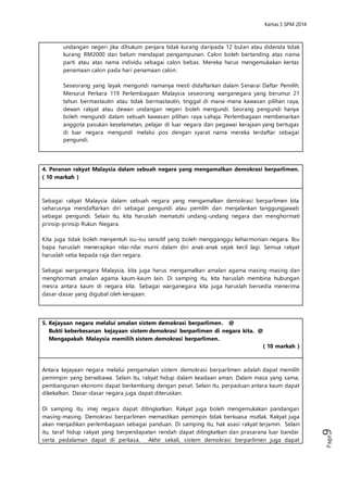 Kertas 3 Sejarah SPM 2014 
Page9 
Seseorang yang layak mengundi namanya mesti didaftarkan dalam Senarai 
Daftar Pemilih. Menurut Perkara 119 Perlembagaan Malaysia seseorang 
warganegara yang berumur 21 tahun bermastautin atau tidak bermastautin, 
tinggal di mana-mana kawasan pilihan raya, dewan rakyat atau dewan 
undangan negeri boleh mengundi. Seorang pengundi hanya boleh mengundi 
dalam sebuah kawasan pilihan raya sahaja. Perlembagaan membenarkan 
anggota pasukan keselamatan, pelajar di luar negara dan pegawai kerajaan 
yang bertugas di luar negara mengundi melalui pos dengan syarat nama mereka 
terdaftar sebagai pengundi. 
4. Peranan rakyat Malaysia dalam sebuah negara yang mengamalkan demokrasi 
berparlimen. ( 10 markah ) 
Sebagai rakyat Malaysia dalam sebuah negara yang mengamalkan demokrasi 
berparlimen kita seharusnya mendaftarkan diri sebagai pengundi atau pemilih dan 
menjalankan tanggungjawab sebagai pengundi. Selain itu, kita haruslah mematuhi 
undang-undang negara dan menghormati prinsip-prinsip Rukun Negara. 
Kita juga tidak boleh menyentuh isu-isu sensitif yang boleh mengganggu keharmonian 
negara. Ibu bapa haruslah menerapkan nilai -nilai murni dalam diri anak-anak sejak kecil 
lagi. Semua rakyat haruslah setia kepada raja dan negara. 
Sebagai warganegara Malaysia, kita juga harus mengamalkan amalan agama masing-masing 
dan menghormati amalan agama kaum-kaum lain. Di samping itu, kita haruslah 
membina hubungan mesra antara kaum di negara kita. Sebagai warganegara kita juga 
haruslah bersedia menerima dasar-dasar yang digubal oleh kerajaan. 
5. Kejayaan negara melalui amalan sistem demokrasi berparlimen. @ 
Bukti keberkesanan kejayaan sistem demokrasi berparlimen di negara kita. @ 
Mengapakah Malaysia memilih sistem demokrasi berparlimen. 
( 10 markah ) 
Antara kejayaan negara melalui pengamalan sistem demokrasi berparlimen adalah 
dapat memilih pemimpin yang berwibawa. Selain itu, rakyat hidup dalam keadaan 
aman. Dalam masa yang sama, pembangunan ekonomi dapat berkembang dengan 
pesat. Selain itu, perpaduan antara kaum dapat dikekalkan. Dasar -dasar negara juga 
dapat diteruskan. 
Di samping itu, imej negara dapat ditingkatkan. Rakyat juga boleh mengemukakan 
pandangan masing-masing. Demokrasi berparlimen memastikan pemimpin tidak 
berkuasa mutlak. Rakyat juga akan menjadikan perlembagaan sebagai panduan. Di 
samping itu, hak asasi rakyat terjamin. Selain itu, taraf hidup rakyat yang berpendapatan 
rendah dapat ditingkatkan dan prasarana luar bandar serta pedalaman dapat di 
perkasa. Akhir sekali, sistem demokrasi berparlimen juga dapat melahirkan modal insan 
yang mempunyai jati diri. 
 