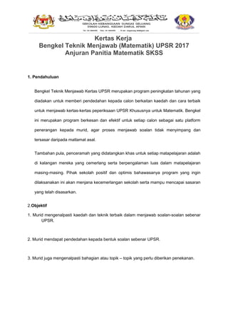 Kertas Kerja
Bengkel Teknik Menjawab (Matematik) UPSR 2017
Anjuran Panitia Matematik SKSS
1. Pendahuluan
Bengkel Teknik Menjawab Kertas UPSR merupakan program peningkatan tahunan yang
diadakan untuk memberi pendedahan kepada calon berkaitan kaedah dan cara terbaik
untuk menjawab kertas-kertas peperiksaan UPSR Khususnya untuk Matematik. Bengkel
ini merupakan program berkesan dan efektif untuk setiap calon sebagai satu platform
penerangan kepada murid, agar proses menjawab soalan tidak menyimpang dan
tersasar daripada matlamat asal.
Tambahan pula, penceramah yang didatangkan khas untuk setiap matapelajaran adalah
di kalangan mereka yang cemerlang serta berpengalaman luas dalam matapelajaran
masing-masing. Pihak sekolah positif dan optimis bahawasanya program yang ingin
dilaksanakan ini akan menjana kecemerlangan sekolah serta mampu mencapai sasaran
yang telah disasarkan.
2.Objektif
1. Murid mengenalpasti kaedah dan teknik terbaik dalam menjawab soalan-soalan sebenar
UPSR.
2. Murid mendapat pendedahan kepada bentuk soalan sebenar UPSR.
3. Murid juga mengenalpasti bahagian atau topik – topik yang perlu diberikan penekanan.
 