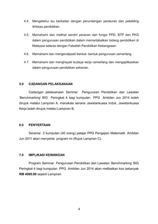 4.4. Mengetahui isu berkaitan dengan perundangan peraturan dan pekeliling
ikhtisas pendidikan.
4.5. Memahami dan melihat sendiri peranan dan fungsi PPD, BTP dan PKG
dalam pengurusan pendidikan dalam memartabatkan bidang pendidikan di
Malaysia selaras dengan Falsafah Pendidikan Kebangsaan.
4.6. Memahami dan mengenalpasti bentuk- bentuk pengurusan cemerlang.
4.7. Memahami dan menghayati budaya kerja cemerlang dan mengaplikasikan
dalam pengurusan pendidikan seharian.
5.0 CADANGAN PELAKSANAAN
Cadangan pelaksanaan Seminar Pengurusan Pendidikan dan Lawatan
‘Benchmarking’ BIG Peringkat 4 bagi kumpulan PPG Ambilan Jun 2014 boleh
dirujuk melalui Lampiran A, manakala senarai Jawatankuasa Induk, Jawatankuasa
Kerja boleh dirujuk melalui Lampiran B.
6.0 PENYERTAAN
Seramai 2 kumpulan (40 orang) pelajar PPG Pengajian Matematik Ambilan
Jun 2011 akan menyertai program ini (Rujuk Lampiran C).
7.0 IMPLIKASI KEWANGAN
Program Seminar Pengurusan Pendidikan dan Lawatan ‘Benchmarking’ BIG
Peringkat 4 bagi kumpulan PPG Ambilan Jun 2014 akan melibatkan kos sebanyak
RM 4000.00 seperti Lampiran
4
 