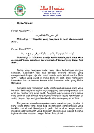 Created by Abdul Aziz Basri1
1. MUKADDIMAH
Firman Allah S.W.T. :-
Â¿šZäºƒ¢Zd Ô¹œá˜
Maksudnya :- “ Tiap-tiap yang bernyawa itu pasti akan merasai
mati”.
Firman Allah S.W.T. :-
{¬Ã²›_y®… ç• â¥À˜ÂšyÂ¿šZâ˜g¬ñZÂœÂ¼† £¿Àñ}
Maksudnya :- “ Di mana sahaja kamu berada pasti maut akan
mendapati kamu sekalipun kamu berada di tempat yang tinggi lagi
utuh”.
Setiap yang bernyawa sudah tentu akan berhadapan dengan
kematian. Lebih-lebih lagi kita sebagai seorang muslim yang
mempercayai dengan ajal dan maut adalah suatu ketentuan drp Allah
S.W.T. Setiap yang wujud di muka bumi ini pasti akan mengalami
kerosakan dan kebinasaan kerana irulah ketentuan Allah yang Maha
Berkuasa.
Kematian juga merupakan suatu kerehatan bagi orang-orang yang
beriman. Berbahagialah bagi orang-orang yang beriman ug terlepas dari
azab api neraka yang amat pedih. Anugerah agung untuk orang-orang
yang beriman ialah syurga yang dipenuhi dengan segala kenikmatan di
setiap penjuru bagi menggantikan kenikmatan dunia yang sementara.
Pengurusan jenazah merupakan suatu kewajipan yang terpikul di
bahu orang-orang yang hidup bagi menandakan penghormatan yang
terakhir buat si mati. Kewajipan itu perlu dilaksanakan dengan sebaik
mungkin supaya jenazah yang diuruskan tidak merasa terazab di dunia
lagi sebelum berhadapan dengan Tuhan Rabbul Jalil.
ª ‫א‬
KOTA SARANG SEMUT
06800 ALOR STAR
KEDAH DARUL AMAN
 