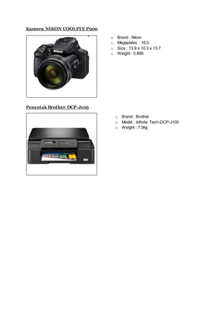 Kamera NIKON COOLPIX P900
Pencetak Brother DCP-J105
o Brand : Nikon
o Megapixles : 16.0
o Size : 13.9 x 10.3 x 13.7
o Weight : 0.899
o Brand : Brother
o Model : Infinite Tech-DCP-J105
o Weight : 7.5kg
 