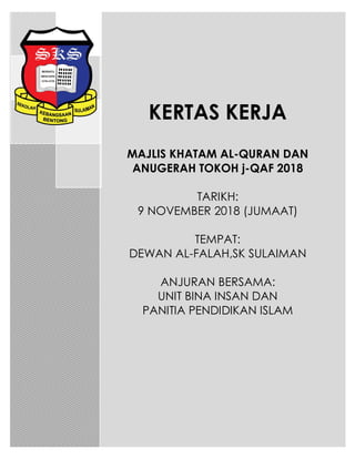 KERTAS KERJA
MAJLIS KHATAM AL-QURAN DAN
ANUGERAH TOKOH j-QAF 2018
TARIKH:
9 NOVEMBER 2018 (JUMAAT)
TEMPAT:
DEWAN AL-FALAH,SK SULAIMAN
ANJURAN BERSAMA:
UNIT BINA INSAN DAN
PANITIA PENDIDIKAN ISLAM
 