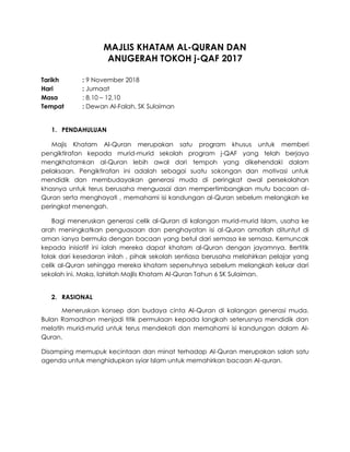 MAJLIS KHATAM AL-QURAN DAN
ANUGERAH TOKOH j-QAF 2017
Tarikh : 9 November 2018
Hari : Jumaat
Masa : 8.10 – 12.10
Tempat : Dewan Al-Falah, SK Sulaiman
1. PENDAHULUAN
Majis Khatam Al-Quran merupakan satu program khusus untuk memberi
pengiktirafan kepada murid-murid sekolah program j-QAF yang telah berjaya
mengkhatamkan al-Quran lebih awal dari tempoh yang dikehendaki dalam
pelaksaan. Pengiktirafan ini adalah sebagai suatu sokongan dan motivasi untuk
mendidik dan membudayakan generasi muda di peringkat awal persekolahan
khasnya untuk terus berusaha menguasai dan mempertimbangkan mutu bacaan al-
Quran serta menghayati , memahami isi kandungan al-Quran sebelum melangkah ke
peringkat menengah.
Bagi meneruskan generasi celik al-Quran di kalangan murid-murid Islam, usaha ke
arah meningkatkan penguasaan dan penghayatan isi al-Quran amatlah dituntut di
aman ianya bermula dengan bacaan yang betul dari semasa ke semasa. Kemuncak
kepada inisiatif ini ialah mereka dapat khatam al-Quran dengan jayamnya. Bertitik
tolak dari kesedaran inilah , pihak sekolah sentiasa berusaha melahirkan pelajar yang
celik al-Quran sehingga mereka khatam sepenuhnya sebelum melangkah keluar dari
sekolah ini. Maka, lahirlah Majlis Khatam Al-Quran Tahun 6 SK Sulaiman.
2. RASIONAL
Meneruskan konsep dan budaya cinta Al-Quran di kalangan generasi muda.
Bulan Ramadhan menjadi titik permulaan kepada langkah seterusnya mendidik dan
melatih murid-murid untuk terus mendekati dan memahami isi kandungan dalam Al-
Quran.
Disamping memupuk kecintaan dan minat terhadap Al-Quran merupakan salah satu
agenda untuk menghidupkan syiar Islam untuk memahirkan bacaan Al-quran.
 