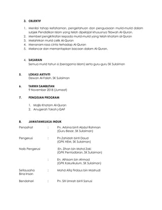 3. OBJEKTIF
1. Menilai tahap kefahaman, pengetahuan dan penguasaan murid-murid dalam
subjek Pendidikan Islam yang telah dipelajari khususnya Tilawah Al-Quran.
2. Memberi pengiktirafan kepada murid-murid yang telah khatam al-Quran
3. Melahirkan murid celik Al-Quran
4. Menanam rasa cinta terhadap Al-Quran
5. Melancar dan memantapkan bacaan dalam Al-Quran.
4. SASARAN
Semua murid tahun 6 (beragama Islam) serta guru-guru SK Sulaiman
5. LOKASI AKTIVITI
Dewan Al-Falah, SK Sulaiman
6. TARIKH SAMBUTAN
9 November 2018 (Jumaat)
7. PENGISIAN PROGRAM
1. Majlis Khatam Al-Quran
2. Anugerah Tokoh j-QAF
8. JAWATANKUASA INDUK
Penasihat : Pn. Arbina binti Abdul Rahman
(Guru Besar, SK Sulaiman)
Pengerusi : Pn.Zahidah binti Daud
(GPK HEM, SK Sulaiman)
Naib Pengerusi :En. Zihan bin Mohd Zaki
(GPK Pentadbiran, SK Sulaiman)
: En. Alhisam bin Ahmad
(GPK Kokurikulum, SK Sulaiman)
Setiausaha : Mohd Afiq Firdaus bin Mashudi
Bina Insan
Bendahari : Pn. Siti Umrah binti Sanusi
 