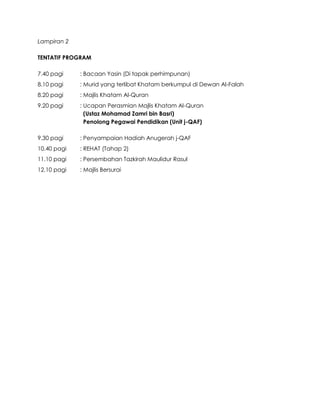 Lampiran 2
TENTATIF PROGRAM
7.40 pagi : Bacaan Yasin (Di tapak perhimpunan)
8.10 pagi : Murid yang terlibat Khatam berkumpul di Dewan Al-Falah
8.20 pagi : Majlis Khatam Al-Quran
9.20 pagi : Ucapan Perasmian Majlis Khatam Al-Quran
(Ustaz Mohamad Zamri bin Basri)
Penolong Pegawai Pendidikan (Unit j-QAF)
9.30 pagi : Penyampaian Hadiah Anugerah j-QAF
10.40 pagi : REHAT (Tahap 2)
11.10 pagi : Persembahan Tazkirah Maulidur Rasul
12.10 pagi : Majlis Bersurai
 