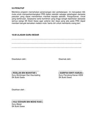 9.0 PENUTUP
Membina program memerlukan perancangan dan perbelanjaan. Ini merupakan titik
mula untuk memperkembangkan PRS dalam sekolah sebagai sebahagian daripada
pasukan yang dapat memberikan manfaat kepada sekolah. Pengorbanan, minat
yang berterusan, kerjasama serta komitmen yang tinggi sangat diperlukan daripada
semua warga SK Bukit Sawa agar potensi dan daya yang ada pada PRS dapat
memberi banyak kemaikan melalui moto ‘bantu diri untuk membantu orang lain’.
10.00 ULASAN GURU BESAR
…………………………………………………………………………………………………
……………………………………………………………………………………………..
……………………………………………………………………………………………..
Disediakan oleh : Disemak oleh:
…………………………………… ………………………………
( ROSLAN BIN MUKHTAR ) ( SARIPAH BINTI HARUN )
Guru Bimbingan Dan Kaunseling Guru Penolong Kanan HEM
SK Bukit Sawa SK Bukit Sawa
Disahkan oleh :
…………………………………………
( HAJI SOHAIRI BIN MOHD RAIS )
Guru Besar
SK Bukit Sawa
 