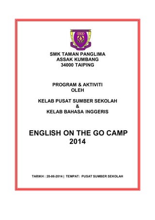 SMK TAMAN PANGLIMA
ASSAK KUMBANG
34000 TAIPING
PROGRAM & AKTIVITI
OLEH
KELAB PUSAT SUMBER SEKOLAH
&
KELAB BAHASA INGGERIS
ENGLISH ON THE GO CAMP
2014
TARIKH : 28-06-2014 | TEMPAT: PUSAT SUMBER SEKOLAH
 