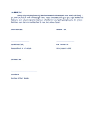 16. PENUTUP 
Semoga program yang dirancang akan memberikan manfaat kepada anak didik di SK Palong 7 
(F). Unit Kokurikulum amat berharap agar semua warga sekolah terutama guru-guru dapat memberikan 
kerjasama padu untuk menjayakan kejohanan sukan kali ini. Sesungguhnya segala usaha dan curahan 
bakti tuan puan akan membuahkan hasil di masa akan datang. Sekian. 
Disediakan Oleh Disemak Oleh 
...................................... ...................................... 
Setiausaha Sukan, GPK Kokurikulum 
MOHD ZAILAN B. MOHAMAD MOHD RODZI B. ISA 
Disahkan Oleh : 
...................................................... 
Guru Besar 
RAHMAH BT MAT SALLEH 
 