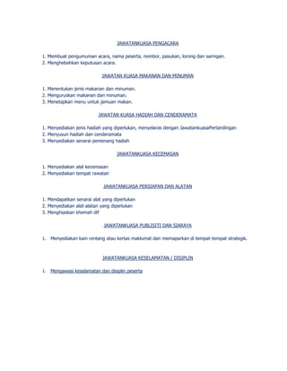 JAWATANKUASA PENGACARA 
1. Membuat pengumuman acara, nama peserta, nombor, pasukan, lorong dan saringan. 
2. Menghebahkan keputusan acara. 
JAWATAN KUASA MAKANAN DAN MINUMAN 
1. Menentukan jenis makanan dan minuman. 
2. Menguruskan makanan dan minuman. 
3. Menetapkan menu untuk jamuan makan. 
JAWATAN KUASA HADIAH DAN CENDERAMATA 
1. Menyediakan jenis hadiah yang diperlukan, menyelaras dengan JawatankuasaPertandingan 
2. Menyusun hadiah dan cenderamata 
3. Menyediakan senarai pemenang hadiah 
JAWATANKUASA KECEMASAN 
1. Menyediakan alat kecemasan 
2. Menyediakan tempat rawatan 
JAWATANKUASA PERSIAPAN DAN ALATAN 
1. Mendapatkan senarai alat yang diperlukan 
2. Menyediakan alat-alatan yang diperlukan 
3. Menghiaskan khemah dif 
JAWATANKUASA PUBLISITI DAN SIARAYA 
1. Menyediakan kain rentang atau kertas maklumat dan memaparkan di tempat-tempat strategik. 
JAWATANKUASA KESELAMATAN / DISIPLIN 
1. Mengawasi keselamatan dan disiplin peserta 
 