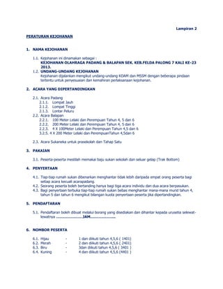 Lampiran 2 
PERATURAN KEJOHANAN 
1. NAMA KEJOHANAN 
1.1. Kejohanan ini dinamakan sebagai : 
KEJOHANAN OLAHRAGA PADANG & BALAPAN SEK. KEB.FELDA PALONG 7 KALI KE-23 
2013. 
1.2. UNDANG-UNDANG KEJOHANAN 
Kejohanan dijalankan mengikut undang-undang KOAM dan MSSM dengan beberapa pindaan 
tertentu untuk penyesuaian dan kemahiran perlaksanaan kejohanan. 
2. ACARA YANG DIPERTANDINGKAN 
2.1. Acara Padang 
2.1.1. Lompat Jauh 
2.1.2. Lompat Tinggi 
2.1.3. Lontar Peluru 
2.2. Acara Balapan 
2.2.1. 100 Meter Lelaki dan Perempuan Tahun 4, 5 dan 6 
2.2.2. 200 Meter Lelaki dan Perempuan Tahun 4, 5 dan 6 
2.2.3. 4 X 100Meter Lelaki dan Perempuan Tahun 4,5 dan 6 
3.2.5. 4 X 200 Meter Lelaki dan PerempuanTahun 4,5dan 6 
2.3. Acara Sukaneka untuk prasekolah dan Tahap Satu 
3. PAKAIAN 
3.1. Peserta-peserta mestilah memakai baju sukan sekolah dan seluar gelap (Trak Bottom) 
4. PENYERTAAN 
4.1. Tiap-tiap rumah sukan dibenarkan menghantar tidak lebih daripada empat orang peserta bagi 
setiap acara kecuali acarapadang. 
4.2. Seorang peserta boleh bertanding hanya bagi tiga acara individu dan dua acara berpasukan. 
4.3. Bagi penyertaan terbuka tiap-tiap rumah sukan bebas menghantar mana-mana murid tahun 4, 
tahun 5 dan tahun 6 mengikut bilangan kuota penyertaan peserta jika dipertandingkan. 
5. PENDAFTARAN 
5.1. Pendaftaran boleh dibuat melalui borang yang disediakan dan dihantar kepada urusetia selewat-lewatnya 
………………….JAM………………... 
6. NOMBOR PESERTA 
6.1. Hijau - 1 dan diikuti tahun 4,5,6 ( 1401) 
6.2. Merah - 2 dan diikuti tahun 4,5,6 ( 2401) 
6.3. Biru - 3dan diikuti tahun 4,5,6 ( 3401 ) 
6.4. Kuning - 4 dan diikuti tahun 4,5,6 (4401 ) 
 