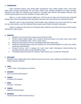 1. PENGENALAN 
Sukan memainkan peranan yang penting dalam pembangunan murid. Melalui kegiatan sukan, murid bukan 
sahaja dapat mencapai kecemerlangan dari segi fizikal, malahan juga mendapat pengalaman lain seperti bersosial, 
kepimpinan serta disiplin diri. Kejohanan sukan sekolah ini merupakan acara tahunan yang diadakan bertujuan untuk 
memberi peluang kepada murid-murid melibatkan diri dalam aktiviti sukan. 
Selain itu, ia juga memberi peluang kepada guru, staf dan juga ibu bapa untuk bersama-sama mengambil 
bahagian dalam aktiviti yang dijalankan bagi mengeratkan hubungan antara pihak sekolah dan masyarakat setempat. 
Kejohanan sukan ini juga seiring dengan hasrat kerajaan untuk melahirkan murid-murid yang sihat dan cergas 
dari segi rohani, jasmani, emosi dan intelektual selaras dengan aspirasi Falsafah Pendidikan Kebangsaan. 
Justeru itu, kejohanan sukan tahunan ini diharapkan dapat melahirkan insan hebat yang mampu menjadi tunjang 
pembangunan negara bangsa. 
2. OBJEKTIF 
i. Melahirkan murid yang sihat dan cergas dari segi mental dan fizikal. 
ii. Memberi peluang kepada pelajar untuk menyertai sekurang-kurangnya satu aktiviti sukan secara positif 
seterusnya merealisasikan Dasar 1 Murid 1 Sukan (1M1S). 
iii. Memberi peluang kepada murid-murid menonjolkan bakat dalam bidang sukan. 
iv. Memberikan semangat berdaya saing serta keyakinan diri murid tentang kebolehan diri sendiri serta melatih 
mereka agar lebih berdisiplin. 
v. Memupuk nilai-nilai murni di kalangan ahli rumah sukan seperti bekerjasama, tolong-menolong dan 
semangat kesukanan dalam mencapai objektif kumpulan. 
vi. Memantapkan lagi perhubungan dan kerjasama sesama peserta, guru, ibu bapa dan masyarakat. 
3. MATLAMAT 
Menjadikan sukan sebagai wadah untuk melahirkan generasi yang sihat, cergas, berbakat, dan berdisiplin agar seiring 
dengan pencapaian akademik. 
4. TEMA 
1 Murid 1 Sukan - Kecemerlangan untuk Semua 
5. SASARAN 
Semua murid SK (FELDA) Palong 7 
6. TARIKH 
10 Oktober 2014 (Khamis) 
7. MASA 
8.00 pagi – 5.00 petang 
8. TEMPAT 
Padang SK (FELDA) Palong 7 
9. ANJURAN 
Unit Kokurikulum & PIBG SK (FELDA) Palong 7 
 