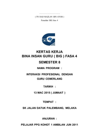 ………………………….
( TN HAJI MAZLAN BIN AYOB )
Penasihat BIG fasa 4
KERTAS KERJA
BINA INSAN GURU ( BIG ) FASA 4
SEMESTER 8
NAMA PROGRAM :
INTERAKSI PROFESIONAL DENGAN
GURU CEMERLANG
TARIKH :
13 MAC 2015 ( JUMAAT )
TEMPAT :
SK JALAN DATUK PALEMBANG, MELAKA
ANJURAN :
PELAJAR PPG KOHOT 1 AMBILAN JUN 2011
 