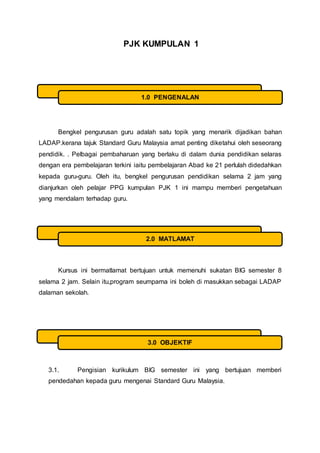 PJK KUMPULAN 1
Bengkel pengurusan guru adalah satu topik yang menarik dijadikan bahan
LADAP.kerana tajuk Standard Guru Malaysia amat penting diketahui oleh seseorang
pendidik. . Pelbagai pembaharuan yang berlaku di dalam dunia pendidikan selaras
dengan era pembelajaran terkini iaitu pembelajaran Abad ke 21 perlulah didedahkan
kepada guru-guru. Oleh itu, bengkel pengurusan pendidikan selama 2 jam yang
dianjurkan oleh pelajar PPG kumpulan PJK 1 ini mampu memberi pengetahuan
yang mendalam terhadap guru.
Kursus ini bermatlamat bertujuan untuk memenuhi sukatan BIG semester 8
selama 2 jam. Selain itu,program seumpama ini boleh di masukkan sebagai LADAP
dalaman sekolah.
3.1. Pengisian kurikulum BIG semester ini yang bertujuan memberi
pendedahan kepada guru mengenai Standard Guru Malaysia.
1.0 PENGENALAN
2.0 MATLAMAT
3.0 OBJEKTIF
 