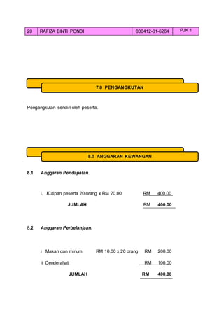 20 RAFIZA BINTI PONDI 830412-01-6264 PJK 1
Pengangkutan sendiri oleh peserta.
8.1 Anggaran Pendapatan.
i. Kutipan peserta 20 orang x RM 20.00 RM 400.00
JUMLAH RM 400.00
8.2 Anggaran Perbelanjaan.
i Makan dan minum RM 10.00 x 20 orang RM 200.00
ii Cenderahati RM 100.00
JUMLAH RM 400.00
7.0 PENGANGKUTAN
8.0 ANGGARAN KEWANGAN
 