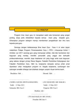 Program bina insan guru ini merupakan salah satu komponen yang sangat
penting. Ianya perlu didedahkan kepada semua insan yang bergelar guru.
Diharapkan program sebegini mampu memberikan pengetahuan dan ilmu baru
kepada para guru.
Semoga dengan terlaksananya Bina Insan Guru Fasa 4 ini akan dapat
melahirkan Pelajar Program Pensiswazahan Guru ( PPG ) khususnya Kohot 1
Ambilan Jun 2011 seorang guru yang mempunyai akhlak, nilai-nilai kerohanian dan
keguruan yang mantap, memiliki personaliti yang unggul dan berkualiti
profesionalismenya, memiliki daya ketahanan diri yang tinggi serta aura keguruan
yang selaras dengan prinsip Rukun Negara, Falsafah Pendidikan Kebangsaan dan
Falsafah Pendidikan Guru. Oleh itu, kerjasama daripada semua pihak amat
diperlukan untuk menjayakan program ini. Segala kerjasama, sumbangan dan
sokongan amatlah dihargai dan didahului dengan ucapan ribuan terima kasih.
Disediakan Oleh : Disemak Oleh :
……………………………… …………………………
( NORUL SAFURA BINTI KAMALUDIN) ( EN NIZAM BIN ABU BAKAR )
Tarikh : 13 Mac 2015 Tarikh : 13 Mac 2015
Setiausaha BIG Fasa 4 Pengerusi BIG Fasa 4
Disahkan oleh :
………………………….
( TN HAJI MAZLAN BIN AYOB )
Penasihat BIG fasa 4
11.0 PENUTUP
 