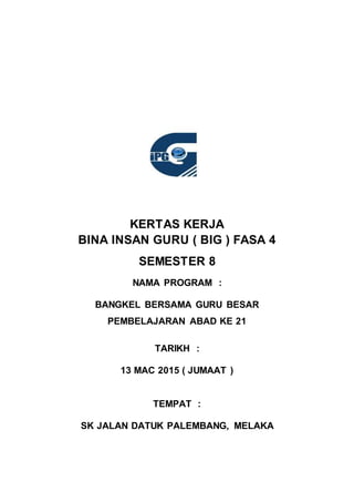 KERTAS KERJA
BINA INSAN GURU ( BIG ) FASA 4
SEMESTER 8
NAMA PROGRAM :
BANGKEL BERSAMA GURU BESAR
PEMBELAJARAN ABAD KE 21
TARIKH :
13 MAC 2015 ( JUMAAT )
TEMPAT :
SK JALAN DATUK PALEMBANG, MELAKA
 