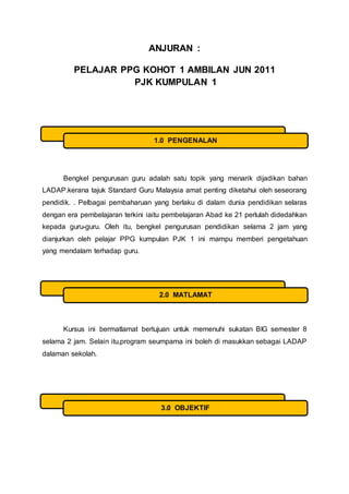 ANJURAN :
PELAJAR PPG KOHOT 1 AMBILAN JUN 2011
PJK KUMPULAN 1
Bengkel pengurusan guru adalah satu topik yang menarik dijadikan bahan
LADAP.kerana tajuk Standard Guru Malaysia amat penting diketahui oleh seseorang
pendidik. . Pelbagai pembaharuan yang berlaku di dalam dunia pendidikan selaras
dengan era pembelajaran terkini iaitu pembelajaran Abad ke 21 perlulah didedahkan
kepada guru-guru. Oleh itu, bengkel pengurusan pendidikan selama 2 jam yang
dianjurkan oleh pelajar PPG kumpulan PJK 1 ini mampu memberi pengetahuan
yang mendalam terhadap guru.
Kursus ini bermatlamat bertujuan untuk memenuhi sukatan BIG semester 8
selama 2 jam. Selain itu,program seumpama ini boleh di masukkan sebagai LADAP
dalaman sekolah.
1.0 PENGENALAN
2.0 MATLAMAT
3.0 OBJEKTIF
 