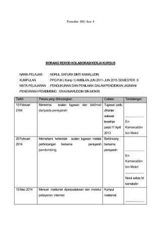 Penasihat BIG fasa 4
BORANG REKOD KOLABORASIKERJAKURSUS
NAMA PELAJAR : NORUL SAFURA BINTI KAMALUDIN
KUMPULAN : PPGPJK( Kump 1) AMBILAN JUN 2011-JUN 2015.SEMESTER : 6
MATA PELAJARAN : PENGUKURAN DAN PENILAIAN DALAMPENDIDIKAN JASMANI
PENSYARAH PEMBIMBING : ENKAMARUDDIN BIN MOKRI
Tarikh Pekarayang dibincangkan Catatan Tandatangan
15Februari
2104
Menerima soalan tugasan dan taklimat
daripada pensyarah
Tugasan perlu
dihantar
selewat-
lewatnya
pada11April
2013
......................
En
Kamaruddin
bin Mokri
20Februari
2014
Memahami kehendak soalan tugasan melalui
perbincangan bersama pensyarah
pembimbing
Berbincang
bersama
pensyarah ......................
En
Kamaruddin
bin Mokri
............................
Norul safura bt
kamaludin
15Mac 2014 Mencari maklumat diperpustakaan dan melalui
pelayaran internet
Kumpul
maklumat
............................
 