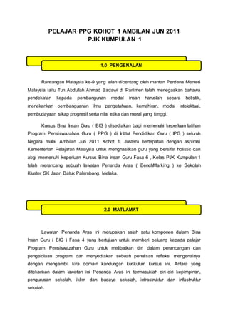 PELAJAR PPG KOHOT 1 AMBILAN JUN 2011
PJK KUMPULAN 1
Rancangan Malaysia ke-9 yang telah dibentang oleh mantan Perdana Menteri
Malaysia iaitu Tun Abdullah Ahmad Badawi di Parlimen telah menegaskan bahawa
pendekatan kepada pembangunan modal insan haruslah secara holistik,
menekankan pembanguanan ilmu pengetahuan, kemahiran, modal intelektual,
pembudayaan sikap progresif serta nilai etika dan moral yang timggi.
Kursus Bina Insan Guru ( BIG ) disediakan bagi memenuhi keperluan latihan
Program Pensiswazahan Guru ( PPG ) di Intitut Pendidikan Guru ( IPG ) seluruh
Negara mulai Ambilan Jun 2011 Kohot 1. Justeru bertepatan dengan aspirasi
Kementerian Pelajaran Malaysia untuk menghasilkan guru yang bersifat holistic dan
abgi memenuhi keperluan Kursus Bina Insan Guru Fasa 6 , Kelas PJK Kumpulan 1
telah merancang sebuah lawatan Penanda Aras ( BenchMarking ) ke Sekolah
Kluster SK Jalan Datuk Palembang, Melaka.
Lawatan Penanda Aras ini merupakan salah satu komponen dalam Bina
Insan Guru ( BIG ) Fasa 4 yang bertujuan untuk memberi peluang kepada pelajar
Program Pensiswazahan Guru untuk melibatkan diri dalam perancangan dan
pengelolaan program dan menyediakan sebuah penulisan refleksi mengenainya
dengan mengambil kira domain kandungan kurikulum kursus ini. Antara yang
ditekankan dalam lawatan ini Penanda Aras ini termasuklah ciri-ciri kepimpinan,
pengurusan sekolah, iklim dan budaya sekolah, infrastruktur dan infastruktur
sekolah.
1.0 PENGENALAN
2.0 MATLAMAT
 