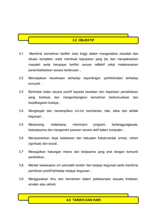 3.1 Membina kemahiran berfikir aras tinggi dalam menganalisis masalah dan
situasi kompleks untuk membuat keputusan yang jitu dan menyelesaikan
masalah serta berupaya berfikir secara reflektif untuk melaksanakan
penambahbaikan secara berterusan ,
3.2 Menunjukkan keceknaan terhadap kepentingan perkhidmatan terhadap
komuniti ,
3.3 Bertindak balas secara positif kepada keadaan dan keperluan persekitaran
yang berbeza dan mengembangkan kemahiran berkomunikasi dan
kepelbagaian budaya ,
3.4 Menghayati dan menampilkan ciri-ciri kerohanian, nilai, etika dan akhlak
keguruan ,
3.5 Merancang, melaksana, memimpin program, bertanggungjawab,
bekerjasama dan mengambil peranan secara aktif dalam kumpulan ,
3.6 Mempamerkan daya ketahanan dan kekuatan fizikal,mental, emosi, rohani
(spiritual) dan social ,
3.7 Mewujudkan hubungan mesra dan kerjasama yang erat dengan komuniti
pendidikan ,
3.8 Menilai kesesuaian ciri peronaliti kendiri dan kerjaya keguruan serta membina
pemikiran positif terhadap kerjaya keguruan ,
3.9 Menggunakan ilmu dan kemahiran dalam pelaksanaan sesuatu tindakan,
amalan atau aktiviti.
3.0 OBJEKTIF
4.0 TARIKH DAN HARI
 