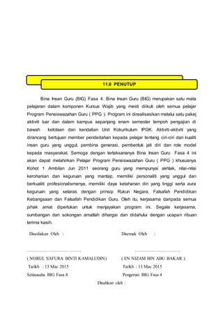 Bina Insan Guru (BIG) Fasa 4. Bina Insan Guru (BIG) merupakan satu mata
pelajaran dalam komponen Kursus Wajib yang mesti diikuti oleh semua pelajar
Program Pensiswazahan Guru ( PPG ). Program ini direalisasikan melalui satu pakej
aktiviti luar dan dalam kampus sepanjang enam semester tempoh pengajian di
bawah kelolaan dan kendalian Unit Kokurikulum IPGK. Aktiviti-aktiviti yang
dirancang bertujuan member pendedahan kepada pelajar tentang ciri-ciri dan kualiti
insan guru yang unggul, pembina generasi, pembentuk jati diri dan role model
kepada masyarakat. Semoga dengan terlaksananya Bina Insan Guru Fasa 4 ini
akan dapat melahirkan Pelajar Program Pensiswazahan Guru ( PPG ) khususnya
Kohot 1 Ambilan Jun 2011 seorang guru yang mempunyai akhlak, nilai-nilai
kerohanian dan keguruan yang mantap, memiliki personaliti yang unggul dan
berkualiti profesionalismenya, memiliki daya ketahanan diri yang tinggi serta aura
keguruan yang selaras dengan prinsip Rukun Negara, Falsafah Pendidikan
Kebangsaan dan Falsafah Pendidikan Guru. Oleh itu, kerjasama daripada semua
pihak amat diperlukan untuk menjayakan program ini. Segala kerjasama,
sumbangan dan sokongan amatlah dihargai dan didahului dengan ucapan ribuan
terima kasih.
Disediakan Oleh : Disemak Oleh :
……………………………… …………………………
( NORUL SAFURA BINTI KAMALUDIN) ( EN NIZAM BIN ABU BAKAR )
Tarikh : 13 Mac 2015 Tarikh : 13 Mac 2015
Setiausaha BIG Fasa 4 Pengerusi BIG Fasa 4
Disahkan oleh :
11.0 PENUTUP
 