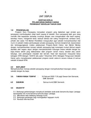 &
UNIT DISIPLIN
KERTAS KERJA
PELANCARAN ZIARAH CAKNA
PERINGKAT SEKOLAH TAHUN 2020
1.0 PENGENALAN
Program Guru Penyayang merupakan program yang dijalankan agar amalan guru
penyayang membudayakan sikap kasih sayang di sekolah. Guru penyayang ialah guru yang
memiliki sifat kepedulian terhadap muridnya dengan cara mengamalkan nilai kasih sayang,
bersikap mesra, mengambil berat, berbudi bahasa dan saling menghormati, sentiasa ceria,
prihatin dan sabar. Y.B Menteri Pendidikan mengusulkan agar sekolah memperkukuhkan nilai
murni di sekolah melalui pembudayaan amalan penyayang, hormat-menghormati, keseronokan
dan bertanggungjawab melalui pelaksanaan Program Ziarah Cakna dan Mentor Mentee
dengan memperkukuhkan konsep sekolah penyayang bagi menangani mutual distrust seperti
dipraktik oleh negara Jepun dengan memperkukuhkan hubungan antara sekolah dengan ibu
bapa. Antara aktiviti yang dilaksanakan ialah program ramah mesra, lawatan atau ziarah
keluarga, sesi perkongsian masalah dan lain-lain. Hasil dari keputusan mesyuarat ketua
bahagian KPM bilangan 10/2018 iaitu pada 7 Disember 2018, Bahagian Pengurusan Sekolah
Harian perlu menyelaraskan pelaksanaan program ziarah cakna ini secara meluas di semua
sekolah di bawah KPM.
2.0 MATLAMAT
Memperkukuhkan konsep sekolah penyayang dengan memperkukuhkan hubungan antara
sekolah dengan ibu bapa.
3.0. TARIKH/ MASA/ TEMPAT : 16 Februari 2020/ 7.30 pagi/ Dewan Seri Semarak,
SMK Semerah
4.0 SASARAN : Semua murid SMK Semerah.
5.0 OBJEKTIF
5.1. Berkongsi perkembangan menyeluruh berkaitan anak-anak bersama ibu bapa / penjaga
kemenjadian diri murid bersama-sama ibu bapa / penjaga.
5.2. Memahami latar belakang keluarga murid.
5.3. Berkongsi pandangan bagi meningkatkan kejayaan murid.
5.4 Revolusi sifar keciciran
 