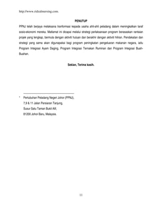 http://www.ridzalmersing.com.


                                               PENUTUP
PPNJ telah berjaya melaksana tranformasi kepada usaha ahli-ahli peladang dalam meningkatkan taraf
sosio-ekonomi mereka. Matlamat ini dicapai melalui strategi perlaksanaan program berasaskan rantaian
projek yang lengkap, bermula dengan aktiviti huluan dan berakhir dengan aktiviti hiliran. Pendekatan dan
strategi yang sama akan digunapakai bagi program peningkatan pengeluaran makanan negara, iaitu
Program Integrasi Ayam Daging, Program Integrasi Ternakan Ruminan dan Program Integrasi Buah-
Buahan.


                                        Sekian, Terima kasih.




    ___________________________________
*   Pertubuhan Peladang Negeri Johor (PPNJ),
    7,9 & 11 Jalan Persiaran Tanjung,
    Susur Satu Taman Bukit Alif,
    81200 Johor Baru, Malaysia.




                                                  11
 