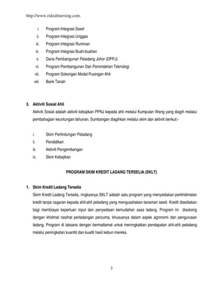 http://www.ridzalmersing.com.


          i.    Program Integrasi Sawit
          ii.   Program Integrasi Unggas
         iii.   Program Integrasi Ruminan
         iv.    Program Integrasi Buah-buahan
          v.    Dana Pembangunan Peladang Johor (DPPJ)
         vi.    Program Pembangunan Dan Pemindahan Teknologi
        vii.    Program Sokongan Modal Pusingan Ahli
    viii.       Bank Tanah




3. Aktiviti Sosial Ahli
   Aktiviti Sosial adalah aktiviti kebajikan PPNJ kepada ahli melalui Kumpulan Wang yang diagih melalui
   pembahagian keuntungan tahunan. Sumbangan diagihkan melalui skim dan aktiviti berikut:-


   i.           Skim Perlindungan Peladang
   ii.          Pendidikan
   iii.         Aktiviti Pengembangan
   iv.          Skim Kebajikan


                             PROGRAM SKIM KREDIT LADANG TERSELIA (SKLT)


1. Skim Kredit Ladang Terselia
   Skim Kredit Ladang Terselia, ringkasnya SKLT adalah satu program yang menyediakan perkhidmatan
   kredit tanpa cagaran kepada ahli-ahli peladang yang mengusahakan tanaman sawit. Kredit disediakan
   bagi membiayai keperluan input dan penyediaan kemudahan asas ladang. Program ini disokong
   dengan khidmat nasihat perladangan percuma, khususnya dalam aspek agronomi dan pengurusan
   ladang. Program di laksana dengan bermatlamat untuk meningkatkan pendapatan ahli-ahli peladang
   melalui peningkatan kuantiti dan kualiti hasil kebun mereka.




                                                    3
 