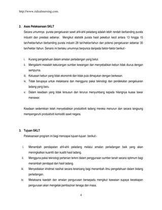 http://www.ridzalmersing.com.



2. Asas Pelaksanaan SKLT
        Secara umumnya purata pengeluaran sawit ahli-ahli peladang adalah lebih rendah berbanding purata
        industri dan prestasi sebenar. Mengikut statistik purata hasil pekebun kecil antara 13 hingga 15
        tan/hektar/tahun berbanding purata industri 28 tan/hektar/tahun dan potensi pengeluaran sebenar 35
        tan/hektar /tahun. Senario ini berlaku umumnya berpunca daripada faktor-faktor berikut:-


        i.   Kurang pengetahuan dalam amalan perladangan yang betul.
        ii. Mengalami masalah kekurangan sumber kewangan dan menyebabkan kebun tidak diurus dengan
             sempurna.
        iii. Keluasan kebun yang tidak ekonomik dan tidak pula dimajukan dengan berkesan.
        iv. Tidak berupaya untuk melaksana dan mengguna pakai teknologi dan pendekatan pengeluaran
             ladang yang baru.
        v. Dalam keadaan yang tidak tersusun dan terurus menyumbang kepada hilangnya kuasa tawar
             menawar.


        Keadaan sedemikian telah menyebabkan produktiviti ladang mereka menurun dan secara langsung
        mempengaruhi produktiviti komoditi sawit negara.




3. Tujuan SKLT
        Pelaksanaan program ini bagi mencapai tujuan-tujuan berikut:-


  i.         Menambah pendapatan ahli-ahli peladang melalui amalan perladangan baik yang akan
             meningkatkan kuantiti dan kualiti hasil ladang.
  ii.        Mengguna pakai teknologi pertanian terkini dalam penggunaan sumber tanah secara optimum bagi
             menambah pendapat dari hasil ladang.
 iii.        Menyediakan khidmat nasihat secara terancang bagi menambah ilmu pengetahuan dalam bidang
             perladangan.
 iv.         Melaksana kaedah dan amalan pengurusan bersepadu mengikut kawasan supaya kecekapan
             pengurusan akan mengelak pembaziran tenaga dan masa.


                                                          4
 