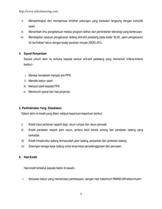 http://www.ridzalmersing.com.


  v.        Mempertingkat dan memperluas khidmat sokongan yang berkaitan langsung dengan komoditi
            sawit.
 vi.        Menambah ilmu pengetahuan melalui program latihan dan pemindahan teknologi yang berterusan.
 vii.       Menetapkan sasaran pengeluaran ladang ahli-ahli peladang pada kadar 35:25, yakni pengeluaran
            35 tan/hektar/ tahun dengan kadar perahan minyak (OER) 25%.


4. Syarat Penyertaan
        Secara umum skim itu terbuka kepada semua ahli-ahli peladang yang memenuhi kriteria-kriteria
        berikut:-


         i. Mereka hendaklah menjadi ahli PPK.
         ii. Memiliki kebun sawit.
        iii. Menjual sawit kepada PPK.
        iv. Memenuhi syarat dan had pinjaman.




5. Perkhidmatan Yang Disediakan
  Dalam skim ini kredit yang diberi meliputi keperluan-keperluan berikut;


  i)        Kredit input pertanian seperti baja, racun rumpai dan racun perosak.
  ii)       Kredit peralatan seperti pam racun, jentera kecil kereta sorong dan peralatan ladang yang
            berkaitan.
  iii)      Kredit infrastruktur ladang termasuklah jalan ladang, perparitan dan jambatan ladang.
  iv)       Sokongan tenaga kerja ladang untuk kerja-kerja penyelenggaraan dan penuaian.


6. Had Kredit


        Had kredit tertakluk kepada faktor di bawah:-


   i.       Keluasan kebun yang memerlukan pembiayaan, dengan had maksimum RM460.00/hektar/musim.



                                                        5
 