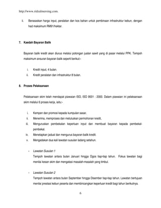 http://www.ridzalmersing.com.


  ii.            Berasaskan harga input, peralatan dan kos bahan untuk pembinaan infrastruktur kebun, dengan
                 had maksimum RM91/hektar.




7. Kaedah Bayaran Balik


        Bayaran balik kredit akan diurus melalui potongan jualan sawit yang di pasar melalui PPK. Tempoh
        maksimum ansuran bayaran balik seperti berikut:-


           i.        Kredit input, 4 bulan.
          ii.        Kredit peralatan dan infrastruktur 8 bulan.


8. Proses Pelaksanaan


        Pelaksanaan skim telah mendapat piawaian ISO, ISO 9001 : 2000. Dalam piawaian ini pelaksanaan
        skim melalui 6 proses kerja, iaitu:-


           i.        Kempen dan promosi kepada kumpulan sasar.
          ii.        Menerima, memproses dan meluluskan permohonan kredit,
          iii.       Menguruskan pembekalan keperluan input dan membuat bayaran kepada pembekal-
                     pembekal.
         iv.         Menetapkan jadual dan mengurus bayaran balik kredit.
          v.         Mengadakan dua kali lawatan susulan ladang setahun.


                 -   Lawatan Susulan 1
                     Tempoh lawatan antara bulan Januari hingga Ogos tiap-tiap tahun. Fokus lawatan bagi
                     menilai kesan skim dan mengatasi masalah-masalah yang timbul.


                 -   Lawatan Susulan 2
                     Tempoh lawatan antara bulan September hingga Disember tiap-tiap tahun. Lawatan bertujuan
                     menilai prestasi kebun peserta dan membincangkan keperluan kredit bagi tahun berikutnya.


                                                               6
 