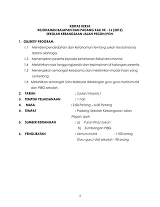 KERTAS KERJA
              KEJOHANAN BALAPAN DAN PADANG KALI KE - 16 (2012)
                   SEKOLAH KEBANGSAAN JALAN PEGOH,IPOH.

1. OBJEKTIF PROGRAM
     1.1   Memberi pendedahan dan kefahaman tentang sukan terutamanya
           dalam olahraga.
     1.3   Menerapkan peserta kepada ketahanan fizikal dan mental.
     1.4   Melahirkan rasa tanggungjawab dan kepimpinan di kalangan peserta.
     1.5   Menerapkan semangat kerjasama dan melahirkan modal insan yang
           cemerlang.
     1.6 Melahirkan semangat Satu Malaysia dikalangan guru-guru,murid-murid
           dan PIBG sekolah.
2.   TARIKH                          : 5 julai ( khamis )
3.   TEMPOH PELAKSANAAN              : 1 hari
4.    MASA                        : 2.00 Petang – 6.00 Petang
4.   TEMPAT                          : Padang Sekolah Kebangsaan Jalan
                                  Pegoh, Ipoh
5.   SUMBER KEWANGAN                 : a)   Yuran Khas Sukan
                                       b)   Sumbangan PIBG
6.   PENGLIBATAN                     : Semua murid              - 1100 orang
                                      Guru-guru/ staf sekolah - 90 orang




                                        2
 