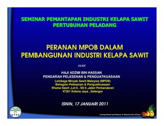 SEMINAR PEMANTAPAN INDUSTRI KELAPA SAWIT
          PERTUBUHAN PELADANG



      PERANAN MPOB DALAM
PEMBANGUNAN INDUSTRI KELAPA SAWIT
                           OLEH

              HAJI ADZMI BIN HASSAN
      PENGARAH PELESENAN & PENGUATKUASAAN
           Lembaga Minyak Sawit Malaysia (MPOB)
           Bahagian Pelesenan & Penguatkuasaan
         Wisma Sawit ,Lot 6 , SS 6 ,Jalan Perbandaran
               47301 Kelana Jaya , Selangor



                ISNIN, 17 JANUARI 2011
 