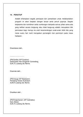 14. PENUTUP
Adalah diharapkan segala persiapan dan persediaan untuk melaksanakan
program ini akan berjalan dengan lancar serta penuh jayanya. Segala
kerjasama dan komitmen serta sumbangan daripada semua pihak sama ada
yang terlibat secara langsung atau tidak langsung adalah merupakan titik
permulaan bagi menuju ke arah kecemerlangan anak-anak didik kita yang
mana suatu hari nanti merupakan pemangkin dan pemimpin pada masa
hadapan.
Disediakan oleh ,
...............................
(PN.Saritha A/P Sundran)
Setiausaha Hari Anugerah Cemerlang,
SJK (T) Ladang Ulu Remis
Disemak oleh ,
…………………………
(PN.Vasugi A/P Baskaran)
Penolong Kanan Kurikulum
SJK(T) Ladang Ulu Remis
Disahkan oleh ,
............................................
(PN.Panjacharam A/P Vadivaloo)
Guru Besar,
SJK (T) Ladang Ulu Remis
 