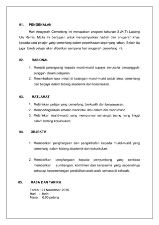 01. PENGENALAN
Hari Anugerah Cemerlang ini merupakan program tahunan SJK(T) Ladang
Ulu Remis. Majlis ini bertujuan untuk menyampaikan hadiah dan anugerah khas
kepada para pelajar yang cemerlang dalam peperiksaan sepanjang tahun. Selain itu
juga tokoh pelajar akan diberikan sempena hari anugerah cemerlang ini.
02. RASIONAL
1. Menjadi perangsang kepada murid-murid supaya berusaha bersungguh-
sungguh dalam pelajaran.
2. Menimbulkan rasa minat di kalangan murid-murid untuk terus cemerlang
dan berjaya dalam bidang akademik dan kokurikulum.
03. MATLAMAT
1. Melahirkan pelajar yang cemerlang, berkualiti dan berwawasan.
2. Mempertingkatkan amalan mencintai ilmu dalam diri murid-murid
3. Melahirkan murid-murid yang mempunyai semangat juang yang tinggi
dalam bidang kokurikulum.
04. OBJEKTIF
1. Memberikan penghargaan dan pengiktirafan kepada murid-murid yang
cemerlang dalam bidang akademik dan kokurikulum.
2. Memberikan penghargaan kepada penyumbang yang sentiasa
memberikan sumbangan, komitmen dan kerjasama yang sepenuhnya
terhadap kecemerlangan pendidikan anak-anak semasa di sekolah.
05. MASA DAN TARIKH
Tarikh : 21 November 2016
Hari : Isnin
Masa : 6.00 petang
 