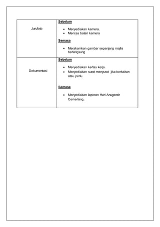 Jurufoto
Sebelum
 Menyediakan kamera.
 Mencas bateri kamera
Semasa
 Merakamkan gambar sepanjang majlis
berlangsung
Dokumentasi
Sebelum
 Menyediakan kertas kerja.
 Menyediakan surat-menyurat jika berkaitan
atau perlu.
Semasa
 Menyediakan laporan Hari Anugerah
Cemerlang.
 