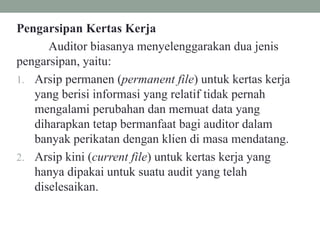 Pengarsipan Kertas Kerja
Auditor biasanya menyelenggarakan dua jenis
pengarsipan, yaitu:
1. Arsip permanen (permanent file) untuk kertas kerja
yang berisi informasi yang relatif tidak pernah
mengalami perubahan dan memuat data yang
diharapkan tetap bermanfaat bagi auditor dalam
banyak perikatan dengan klien di masa mendatang.
2. Arsip kini (current file) untuk kertas kerja yang
hanya dipakai untuk suatu audit yang telah
diselesaikan.
 