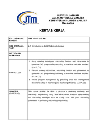 INSTITUSI LATIHAN
JABATAN TENAGA MANUSIA
KEMENTERIAN SUMBER MANUSIA
MALAYSIA
KERTAS KERJA
KOD DAN NAMA
KURSUS
DMP 3222 CAD CAM
KOD DAN NAMA
TASK
2.2 Introduction to Solid Modeling technique
NO.TUGASAN
BERKAITAN
GENERIC CLOs
1. Apply drawing techniques, machining function and parameters to
generate CNC programming according to machine controller required.
(C3, PLO1)
2. Perform drawing techniques, machining function and parameters to
generate CNC programming according to machine controller required.
(P3, PLO2)
3. Initiate program management by practicing shop floor management
document, safety in machining and machining efficiency. (A3, PLO3)
SINOPSIS
(SYNOPSIS):
This course provide the skills to produce a geometry modeling and
machining programming using CADCAM software, ability to apply drawing
and machining technique such as cutting tools, tool path, machining
parameters in generating machining programming.
 