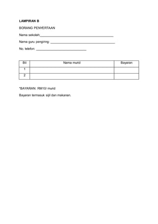LAMPIRAN B
BORANG PENYERTAAN
Nama sekolah:_________________________________________
Nama guru pengiring: ____________________________________
No. telefon: ____________________________
Bil Nama murid Bayaran
1
2
*BAYARAN: RM10/ murid
Bayaran termasuk sijil dan makanan.
 