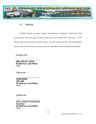 16.     PENUTUP



       Adalah menjadi harapan kepada Jawatankuasa Keceriaan, Kebersihan Dan

Keharmonian (3K) dan juga Jawatan Kuasa Hal Ehwal Murid SK. Merlimau 2, Jasin

Melaka agar Projek Keceriaan Bilik Gerakan sekolah dapat diterima dan akan berjalan

seperti yang telah dirancang. Semoga projek ini mendapat manfaat kepada semua pihak.



  Disediakan oleh;

  ____________________________
  ABD LATIB HJ. A. RAUB
  SK. Merlimau 2, Jasin Melaka.
  Tarikh :


  Disemak oleh;

  ____________________________
  SUHIMI MONEL
  GPK. HEM
  SK. Merlimau 2, Jasin Melaka.
  Tarikh :




  Disahkan oleh;

  ____________________________
  HJH. AISHAH MAHMOOD
  Guru Besar
  SK. Merlimau 2, Jasin Melaka.
  Tarikh :

                                         13
                                                            BILIK GERAKAN MERLIMAU 2, 2012
 