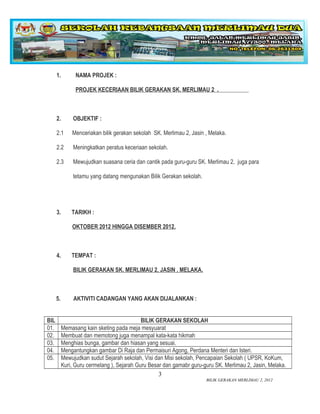 1.         NAMA PROJEK :

                 PROJEK KECERIAAN BILIK GERAKAN SK. MERLIMAU 2 .



      2.        OBJEKTIF :

      2.1      Menceriakan bilik gerakan sekolah SK. Merlimau 2, Jasin , Melaka.

      2.2       Meningkatkan peratus keceriaan sekolah.

      2.3       Mewujudkan suasana ceria dan cantik pada guru-guru SK. Merlimau 2, juga para

                tetamu yang datang mengunakan Bilik Gerakan sekolah.




      3.       TARIKH :

               OKTOBER 2012 HINGGA DISEMBER 2012.



      4.       TEMPAT :

                BILIK GERAKAN SK. MERLIMAU 2, JASIN , MELAKA.



      5.        AKTIVITI CADANGAN YANG AKAN DIJALANKAN :


BIL                                          BILIK GERAKAN SEKOLAH
01.        Memasang kain sketing pada meja mesyuarat
02.        Membuat dan memotong juga menampal kata-kata hikmah
03.        Menghias bunga, gambar dan hiasan yang sesuai.
04.        Mengantungkan gambar Di Raja dan Permaisuri Agong, Perdana Menteri dan Isteri.
05.        Mewujudkan sudut Sejarah sekolah, Visi dan Misi sekolah, Pencapaian Sekolah ( UPSR, KoKum,
           Kuri, Guru cermelang ), Sejarah Guru Besar dan gamabr guru-guru SK. Merlimau 2, Jasin, Melaka.
                                                    3
                                                                       BILIK GERAKAN MERLIMAU 2, 2012
 