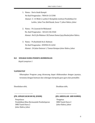 SMK TASEK UTARA 2
1. Nama : Doris Anak Kampit
No Kad Pengenalan : 780410-13-5398
Alamat : C -13 Blok C, Larkin C Kompleks institusi Pendidikan Sri
Larkin, Jalan Tun Abd Razak, Susur 7, Johor Bahru, Johor
2. Nama : Pn Lizawati bt Mohamed
No. Kad Pengenalan : 821221-06-5560
Alamat : No31,Jln Makmur 28,Taman Damai Jaya,Skudai,Johor Bahru.
3. Nama : Pn.Rashidah bt.A. Rahman
No Kad Pengenalan : 850904-01-6242
Alamat : 24 Jalan Dataran 1, Taman Kempas Johor Bahru, Johor
8.0 SENARAI NAMA PESERTA ROMBONGAN
Rujuk Lampiran 1
9.0PENUTUP
Diharapkan Program yang dirancang dapat dilaksanakan dengan jayanya,
terutama dengan bantuan dan sokongan daripada guru-guru dan pentadbir.
Disediakan oleh, Disahkan oleh,
……………………………….... ......................................................
(PN. AFRAH SALWANI HJ. JUSOH) (EN. ABDULLAH ABD HAMID)
Penyelaras Pengetua
Pendidikan Khas Bermasalah Pembelajaran SMK Tasek Utara 2
SMK Tasek Utara 2 Johor Bahru, Johor
Johor Bahru, Johor
6
 
