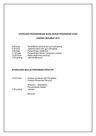 ATURCARA PERTANDINGAN BUKU SKRAP PENDIDIKAN KHAS

                              DAERAH SEGAMAT 2012



8.00 pagi      :   Pendaftaran peserta dan guru pengiring
8.30 pagi      :   Taklimat hakim dan guru pengiring
9.00 pagi      :   Pertandingan dijalankan
11.30 pagi     :   Pertandingan tamat / pengiraan markah
12.00 t/hari   :   Majlis perasmian penutup
1.00 petang    :   Jamuan/Bersurai




ATURACARA MAJLIS PERASMIAN PENUTUP



12.00 t/hari   : Ucapan alu-aluan oleh Pengelola
               : Ucapan Perasmian Penutup

                 (Perasmi – XXXXXXX)
               : Penyampaian Hadiah
1.00 petang    : Jamuan

                   Bersurai
 