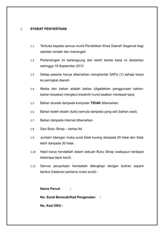 1.   SYARAT PENYERTAAN




     1.1    Terbuka kepada semua murid Pendidikan Khas Daerah Segamat bagi
            sekolah rendah dan menengah

     1.2    Pertandingan ini berlangsung dari tarikh kertas kerja ini diedarkan
            sehingga 18 September 2012

     1.3    Setiap peserta hanya dibenarkan menghantar SATU (1) sahaja karya
            ke peringkat daerah

     1.4    Media dan bahan adalah bebas (digalakkan penggunaan bahan-
            bahan terpakai) mengikut kreativiti murid asalkan menepati tajuk.

     1.5    Bahan dicetak daripada komputer TIDAK dibenarkan.

     1.6    Bahan boleh disalin (tulis) semula daripada yang asli (bahan asal).

     1.7    Bahan daripada internet dibenarkan.

     1.8    Saiz Buku Skrap – kertas A4

     1.9    Jumlah/ bilangan muka surat tidak kurang daripada 20 helai dan tidak
            lebih daripada 30 helai.

     1.10   Hasil karya hendaklah dalam sebuah Buku Skrap (walaupun terdapat
            beberapa tajuk kecil).

     1.11   Semua penyertaan hendaklah dilengkapi dengan butiran seperti
            berikut (halaman pertama muka surat) :




            Nama Penuh            :

            No. Surat Beranak/Kad Pengenalan         :

            No. Kad OKU :
 